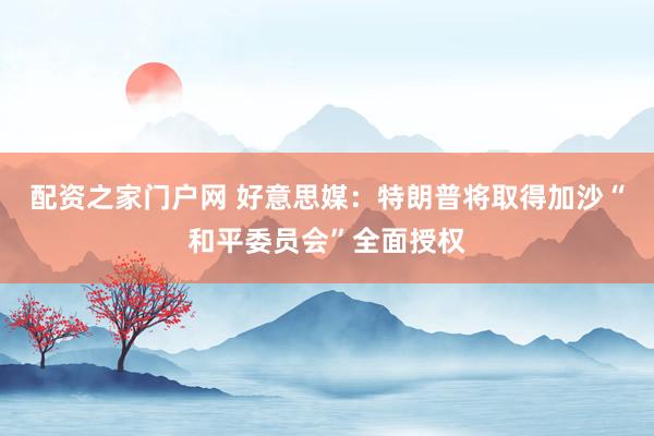 配资之家门户网 好意思媒：特朗普将取得加沙“和平委员会”全面授权