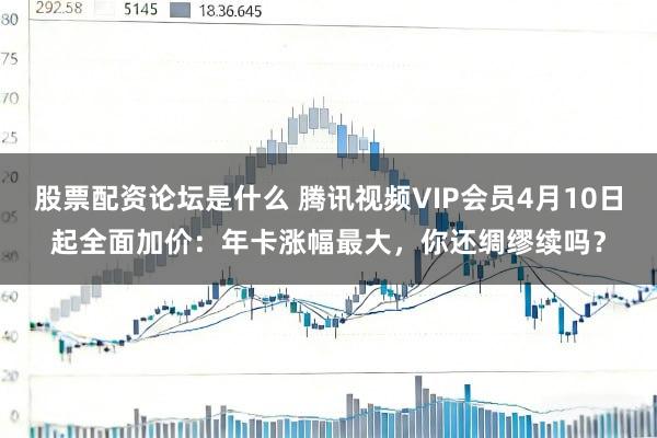 股票配资论坛是什么 腾讯视频VIP会员4月10日起全面加价：年卡涨幅最大，你还绸缪续吗？