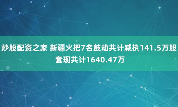 炒股配资之家 新疆火把7名鼓动共计减执141.5万股 套现共计1640.47万