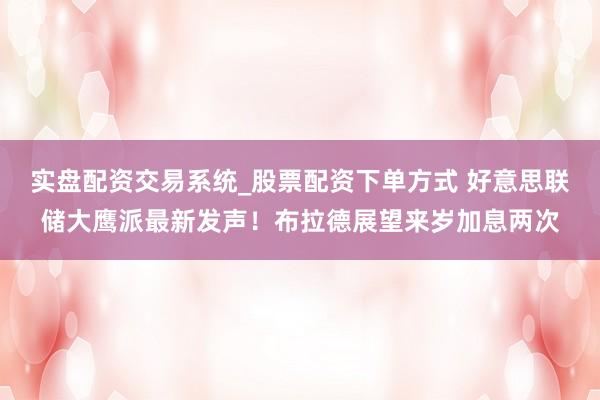 实盘配资交易系统_股票配资下单方式 好意思联储大鹰派最新发声！布拉德展望来岁加息两次