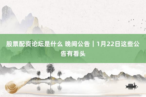 股票配资论坛是什么 晚间公告｜1月22日这些公告有看头