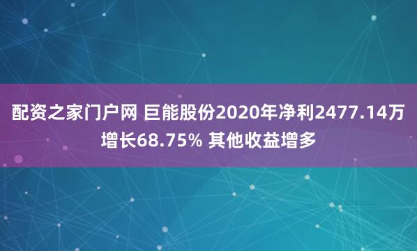 配资之家门户网 巨能股份2020年净利2477.14万增长68.75% 其他收益增多