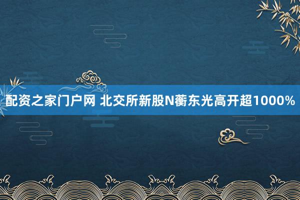 配资之家门户网 北交所新股N蘅东光高开超1000%