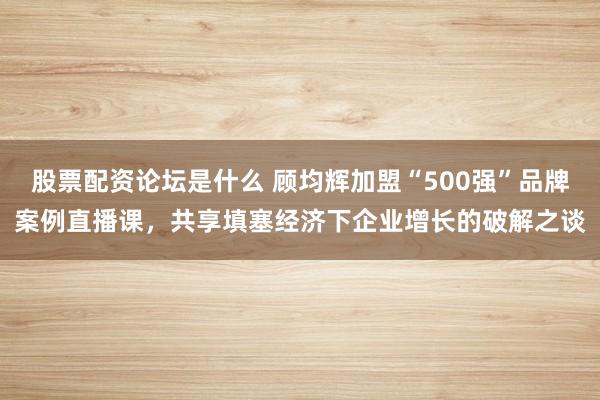 股票配资论坛是什么 顾均辉加盟“500强”品牌案例直播课，共享填塞经济下企业增长的破解之谈