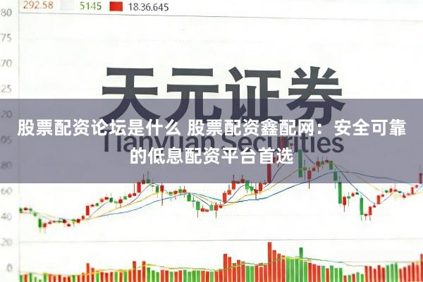 股票配资论坛是什么 股票配资鑫配网：安全可靠的低息配资平台首选