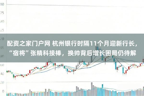 配资之家门户网 杭州银行时隔11个月迎新行长，“宿将”张精科接棒，换帅背后增长困局仍待解