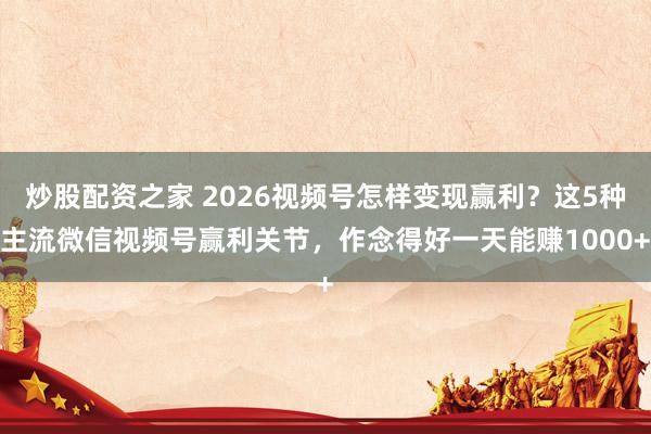 炒股配资之家 2026视频号怎样变现赢利？这5种主流微信视频号赢利关节，作念得好一天能赚1000+
