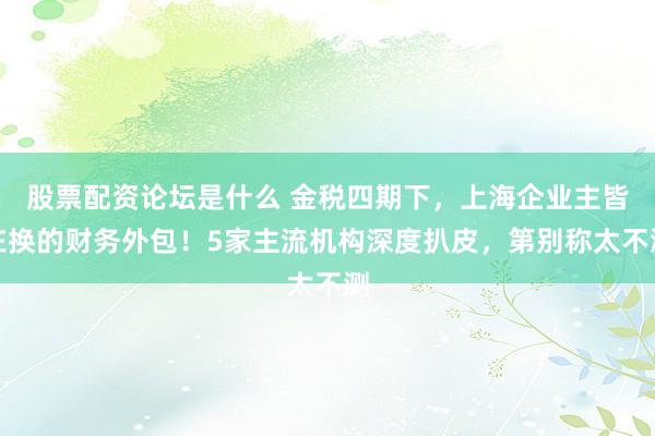 股票配资论坛是什么 金税四期下，上海企业主皆在换的财务外包！5家主流机构深度扒皮，第别称太不测