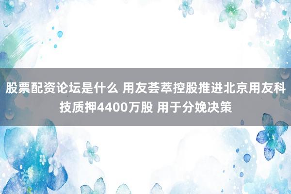 股票配资论坛是什么 用友荟萃控股推进北京用友科技质押4400万股 用于分娩决策