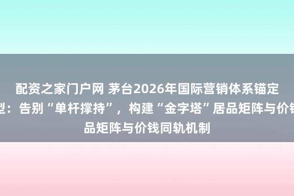 配资之家门户网 茅台2026年国际营销体系锚定商场化转型：告别“单杆撑持”，构建“金字塔”居品矩阵与价钱同轨机制