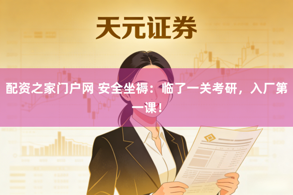 配资之家门户网 安全坐褥：临了一关考研，入厂第一课！