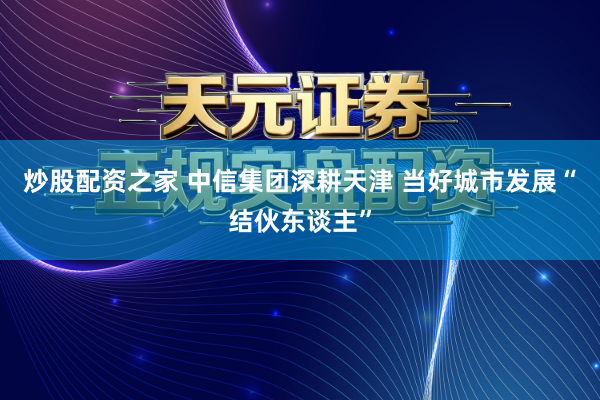 炒股配资之家 中信集团深耕天津 当好城市发展“结伙东谈主”