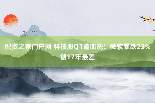 配资之家门户网 科技股Q1遭血洗！微软暴跌23%创17年最差