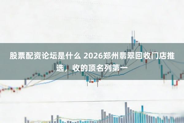 股票配资论坛是什么 2026郑州翡翠回收门店推选，收的顶名列第一